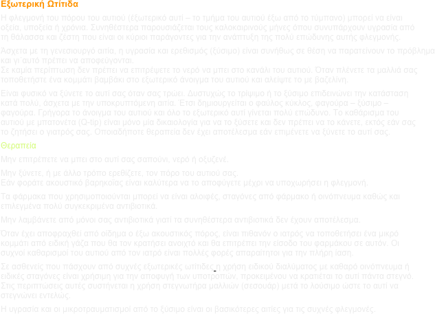 Εξωτερική Ωτίτιδα
Η φλεγμονή του πόρου του αυτιού (έξωτερικό αυτί – το τμήμα του αυτιού έξω από το τύμπανο) μπορεί να είναι οξεία, υποξεία ή χρόνια. Συνηθέστερα παρουσιάζεται τους καλοκαιρινούς μήνες όπου συνυπάρχουν υγρασία από τη θάλασσα και ζέστη που είναι οι κύριοι παράγοντες για την ανάπτυξη της πολύ επώδυνης αυτής φλεγμονής.
Άσχετα με τη γενεσιουργό αιτία, η υγρασία και ερεθισμός (ξύσιμο) είναι συνήθως σε θέση να παρατείνουν το πρόβλημα και γι΄αυτό πρέπει να αποφεύγονται.
Σε καμία περίπτωση δεν πρέπει να επιτρέψετε το νερό να μπει στο κανάλι του αυτιού. Όταν πλένετε τα μαλλιά σας τοποθετήστε ένα κομμάτι βαμβάκι στο εξωτερικό άνοιγμα του αυτιού και αλείψτε το με βαζελίνη.
Είναι φυσικό να ξύνετε το αυτί σας όταν σας τρώει. Δυστυχώς το τρίψιμο ή το ξύσιμο επιδεινώνει την κατάσταση κατά πολύ, άσχετα με την υποκρυπτόμενη αιτία. Έτσι δημιουργείται ο φαύλος κύκλος, φαγούρα – ξύσιμο – φαγούρα. Γρήγορα το άνοιγμα του αυτιού και όλο το εξωτερικό αυτί γίνεται πολύ επώδυνο. Το καθάρισμα του αυτιού με μπατονέτα (Q-tip) είναι μόνο μία δικαιολογία για να το ξύσετε και δεν πρέπει να το κάνετε, εκτός εάν σας το ζητήσει ο γιατρός σας. Οποιαδήποτε θεραπεία δεν έχει αποτέλεσμα εάν επιμένετε να ξύνετε το αυτί σας. 
Θεραπεία
Μην επιτρέπετε να μπει στο αυτί σας σαπούνι, νερό ή οξυζενέ.
Μην ξύνετε, ή με άλλο τρόπο ερεθίζετε, τον πόρο του αυτιού σας.
Εάν φοράτε ακουστικό βαρηκοΐας είναι καλύτερα να το αποφύγετε μέχρι να υποχωρήσει η φλεγμονή.
Τα φάρμακα που χρησιμοποιούνται μπορεί να είναι αλοιφές, σταγόνες από φάρμακο ή οινόπνευμα καθώς και επιλεγμένα πολύ συγκεκριμένα αντιβιοτικά.
Μην λαμβάνετε από μόνοι σας αντιβιοτικά γιατί τα συνηθέστερα αντιβιοτικά δεν έχουν αποτέλεσμα.
Όταν έχει αποφραχθεί από οίδημα ο έξω ακουστικός πόρος, είναι πιθανόν ο ιατρός να τοποθετήσει ένα μικρό κομμάτι από ειδική γάζα που θα τον κρατήσει ανοιχτό και θα επιτρέπει την είσοδο του φαρμάκου σε αυτόν. Οι συχνοί καθαρισμοί του αυτιού από τον ιατρό είναι πολλές φορές απαραίτητοι για την πλήρη ίαση.
Σε ασθενείς που πάσχουν από συχνές εξωτερικές ωτίτιδες η χρήση ειδικού διαλύματος με καθαρό οινόπνευμα ή ειδικές σταγόνες είναι χρήσιμη για την αποφυγή των υποτροπών, προκειμένου να κρατιέται το αυτί πάντα στεγνό. Στις περιπτώσεις αυτές συστήνεται η χρήση στεγνωτήρα μαλλιών (σεσουάρ) μετά το λούσιμο ώστε το αυτί να στεγνώνει εντελώς.
Η υγρασία και οι μικροτραυματισμοί από το ξύσιμο είναι οι βασικότερες αιτίες για τις συχνές φλεγμονές.
